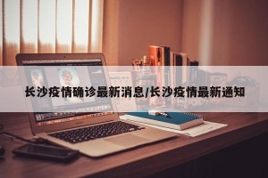 长沙疫情确诊最新消息/长沙疫情最新通知