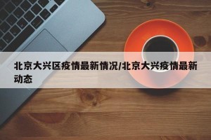 北京大兴区疫情最新情况/北京大兴疫情最新动态