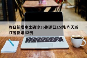 昨日新增本土确诊36例浙江15例/昨天浙江省新增42例