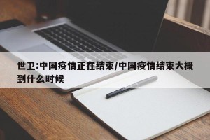 世卫:中国疫情正在结束/中国疫情结束大概到什么时候