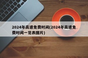 2024年高速免费时间(2024年高速免费时间一览表图片)