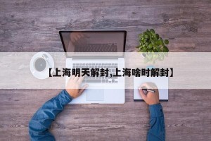 【上海明天解封,上海啥时解封】