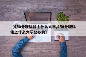 【450分理科能上什么大学,450分理科能上什么大学公办的】