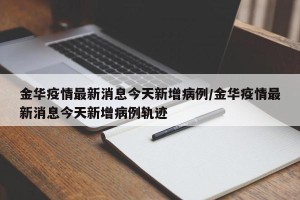 金华疫情最新消息今天新增病例/金华疫情最新消息今天新增病例轨迹