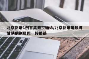 北京新增1例甘肃来京确诊/北京新增确诊与甘陕病例属同一传播链