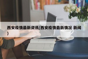西安疫情最新资讯(西安疫情最新情况 新闻)