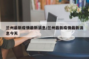兰州最新疫情最新消息/兰州最新疫情最新消息今天