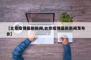【北京疫情最新新闻,北京疫情最新新闻发布会】