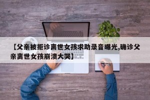【父亲被拒诊离世女孩求助录音曝光,确诊父亲离世女孩崩溃大哭】