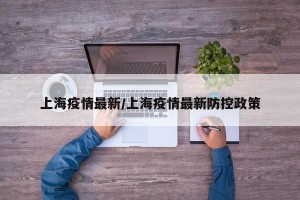 上海疫情最新/上海疫情最新防控政策