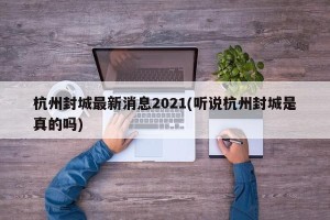 杭州封城最新消息2021(听说杭州封城是真的吗)