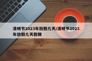 清明节2023年放假几天/清明节2023年放假几天假期