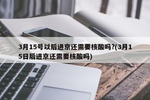 3月15号以后进京还需要核酸吗?(3月15日后进京还需要核酸吗)