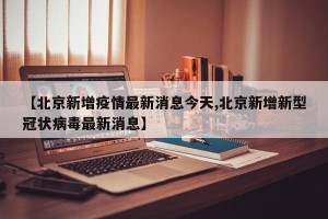 【北京新增疫情最新消息今天,北京新增新型冠状病毒最新消息】