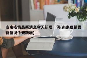 南京疫情最新消息今天新增一例(南京疫情最新情况今天新增)