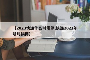 【2023快递什么时候停,快递2021年啥时候停】