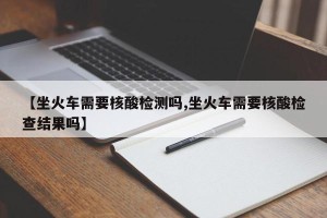 【坐火车需要核酸检测吗,坐火车需要核酸检查结果吗】