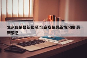 北京疫情最新状况/北京疫情最新情况图 最新消息