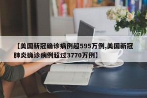 【美国新冠确诊病例超595万例,美国新冠肺炎确诊病例超过3770万例】