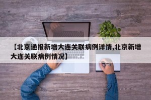 【北京通报新增大连关联病例详情,北京新增大连关联病例情况】