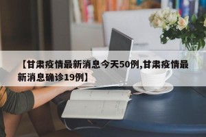 【甘肃疫情最新消息今天50例,甘肃疫情最新消息确诊19例】