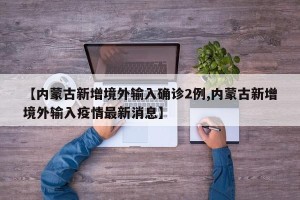 【内蒙古新增境外输入确诊2例,内蒙古新增境外输入疫情最新消息】