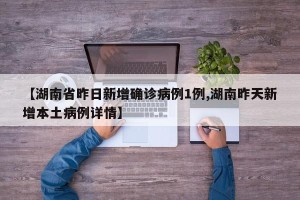 【湖南省昨日新增确诊病例1例,湖南昨天新增本土病例详情】