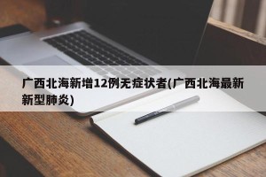 广西北海新增12例无症状者(广西北海最新新型肺炎)