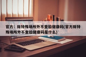 官方：除特殊场所外不查验健康码(官方除特殊场所外不查验健康码是什么)