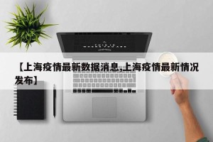 【上海疫情最新数据消息,上海疫情最新情况发布】