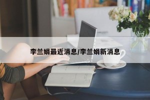 李兰娟最近消息/李兰娟新消息