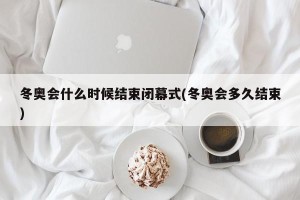 冬奥会什么时候结束闭幕式(冬奥会多久结束)