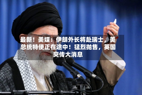 最新！美媒：伊朗外长将赴瑞士，美总统特使正在途中！猛烈抛售，英国突传大消息-第1张图片