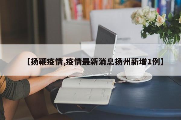 【扬鞭疫情,疫情最新消息扬州新增1例】