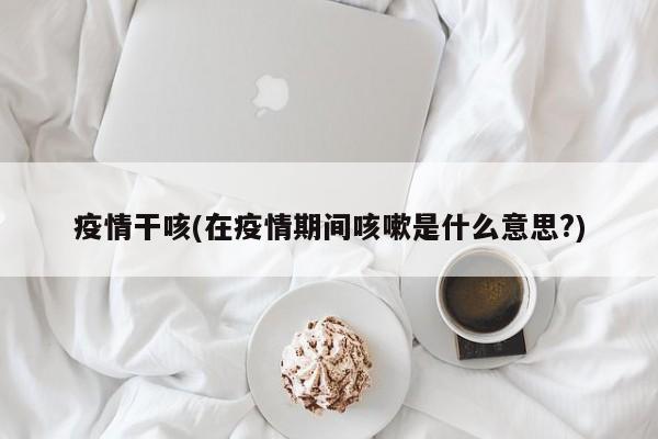 疫情干咳(在疫情期间咳嗽是什么意思?)
