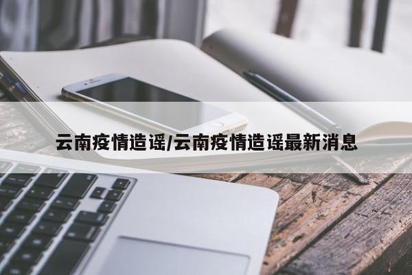 云南疫情造谣/云南疫情造谣最新消息